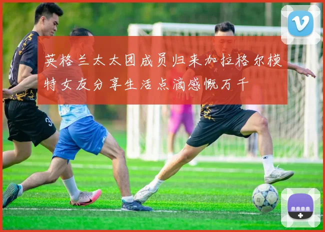 英格兰太太团成员归来加拉格尔模特女友分享生活点滴感慨万千