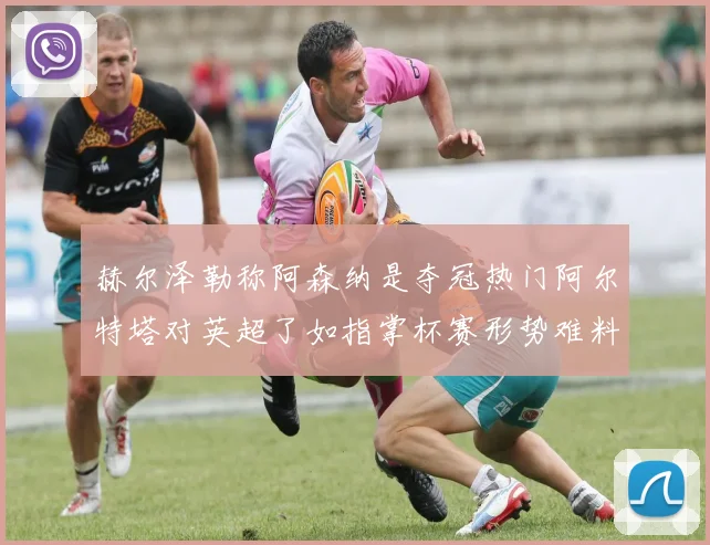 赫尔泽勒称阿森纳是夺冠热门阿尔特塔对英超了如指掌杯赛形势难料