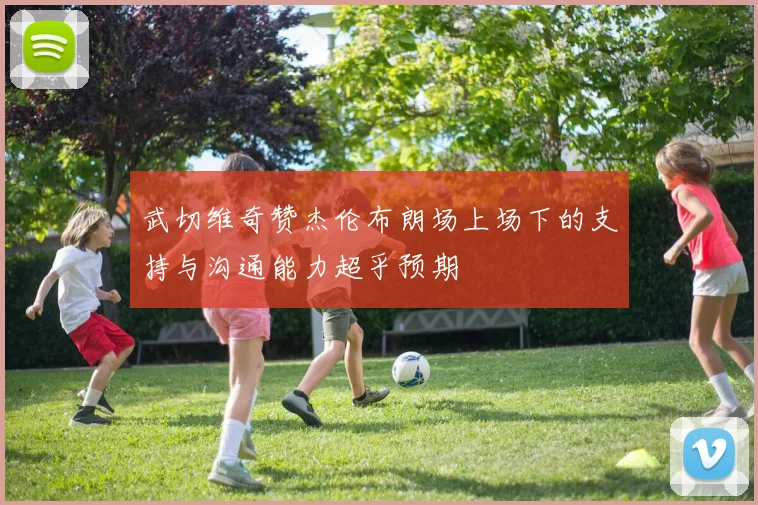 武切维奇赞杰伦布朗场上场下的支持与沟通能力超乎预期