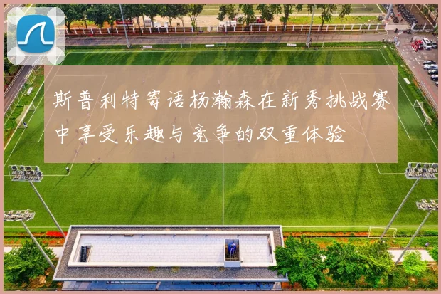 斯普利特寄语杨瀚森在新秀挑战赛中享受乐趣与竞争的双重体验