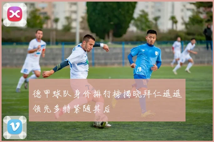 德甲球队身价排行榜揭晓拜仁遥遥领先多特紧随其后