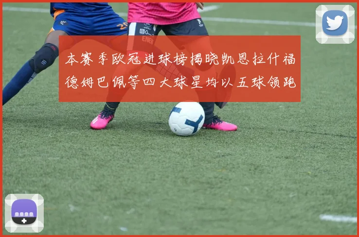本赛季欧冠进球榜揭晓凯恩拉什福德姆巴佩等四大球星均以五球领跑