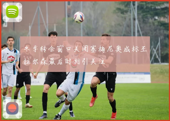冬季转会窗口关闭塞梅尼奥成标王拉尔森最后时刻引关注