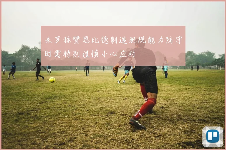 米罗称赞恩比德制造犯规能力防守时需特别谨慎小心应对