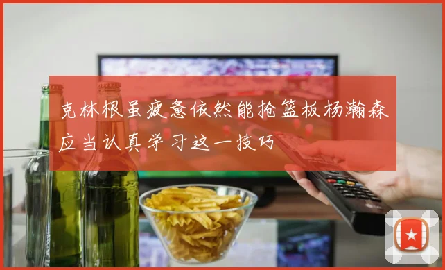 克林根虽疲惫依然能抢篮板杨瀚森应当认真学习这一技巧