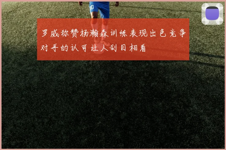 罗威称赞杨瀚森训练表现出色竞争对手的认可让人刮目相看
