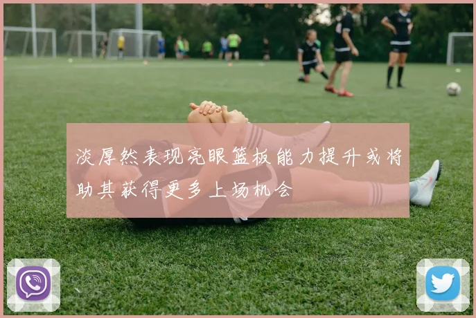 淡厚然表现亮眼篮板能力提升或将助其获得更多上场机会