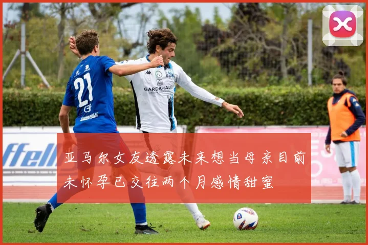 亚马尔女友透露未来想当母亲目前未怀孕已交往两个月感情甜蜜