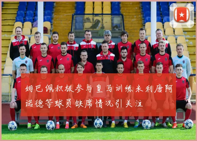 姆巴佩积极参与皇马训练米利唐阿诺德等球员缺席情况引关注