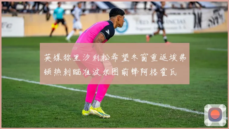 英媒称里沙利松希望冬窗重返埃弗顿热刺瞄准波尔图前锋阿格霍瓦