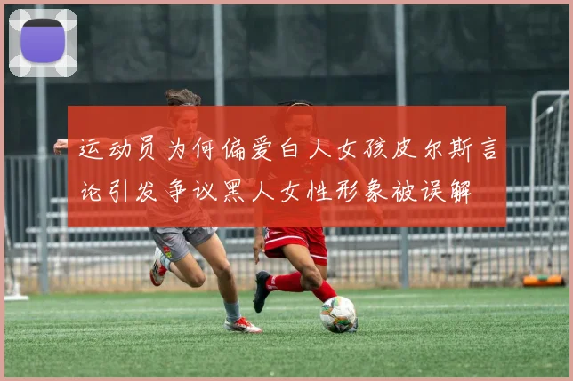 运动员为何偏爱白人女孩皮尔斯言论引发争议黑人女性形象被误解