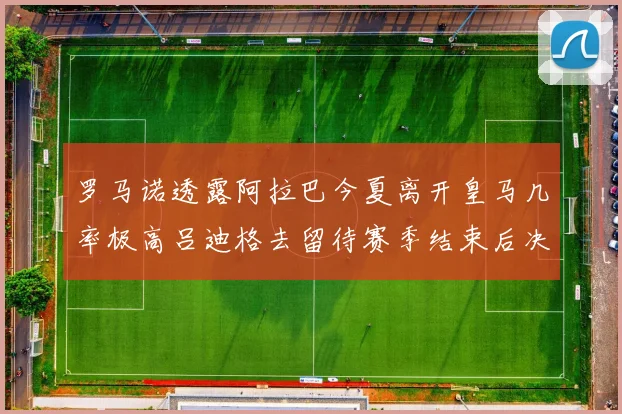 罗马诺透露阿拉巴今夏离开皇马几率极高吕迪格去留待赛季结束后决定