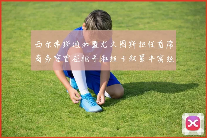 西尔弗斯通加盟尤文图斯担任首席商务官曾在枪手和纽卡积累丰富经验