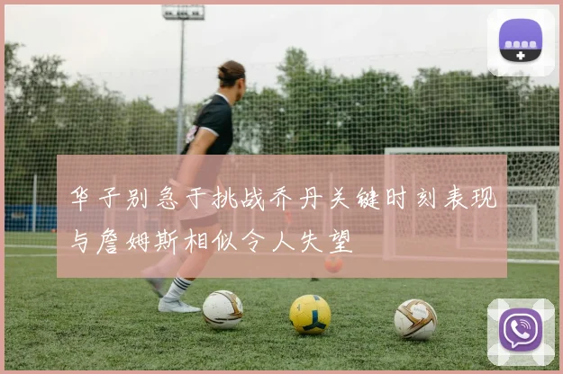 华子别急于挑战乔丹关键时刻表现与詹姆斯相似令人失望