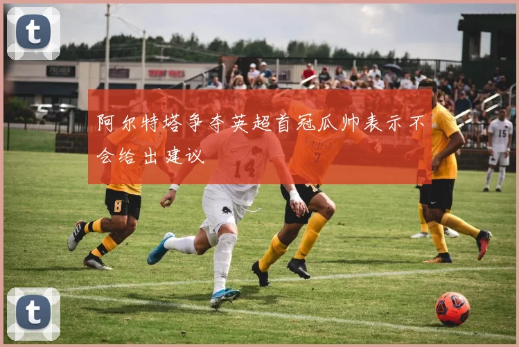 阿尔特塔争夺英超首冠瓜帅表示不会给出建议