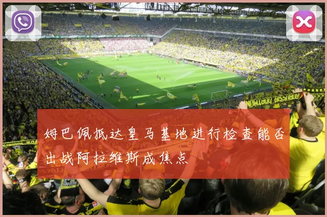 姆巴佩抵达皇马基地进行检查能否出战阿拉维斯成焦点