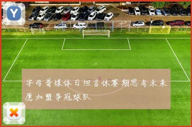 字母哥媒体日坦言休赛期思考未来愿加盟争冠球队
