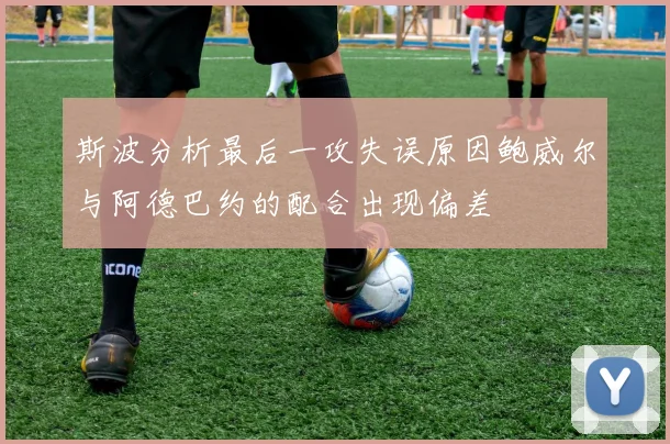 斯波分析最后一攻失误原因鲍威尔与阿德巴约的配合出现偏差