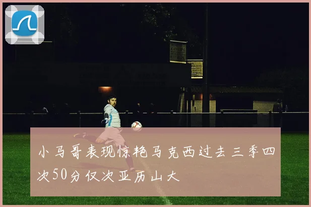 小马哥表现惊艳马克西过去三季四次50分仅次亚历山大
