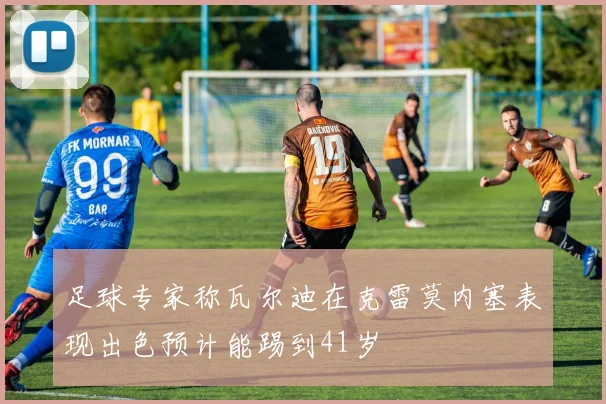 足球专家称瓦尔迪在克雷莫内塞表现出色预计能踢到41岁