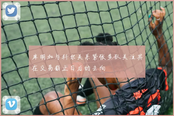 库明加与科尔关系紧张多队关注其在交易截止日后的去向