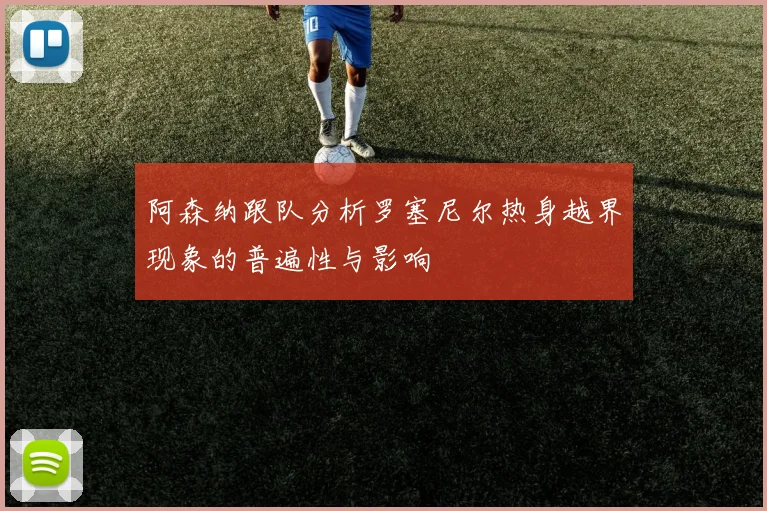 阿森纳跟队分析罗塞尼尔热身越界现象的普遍性与影响
