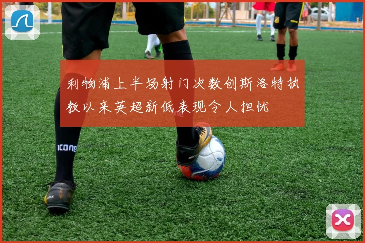 利物浦上半场射门次数创斯洛特执教以来英超新低表现令人担忧
