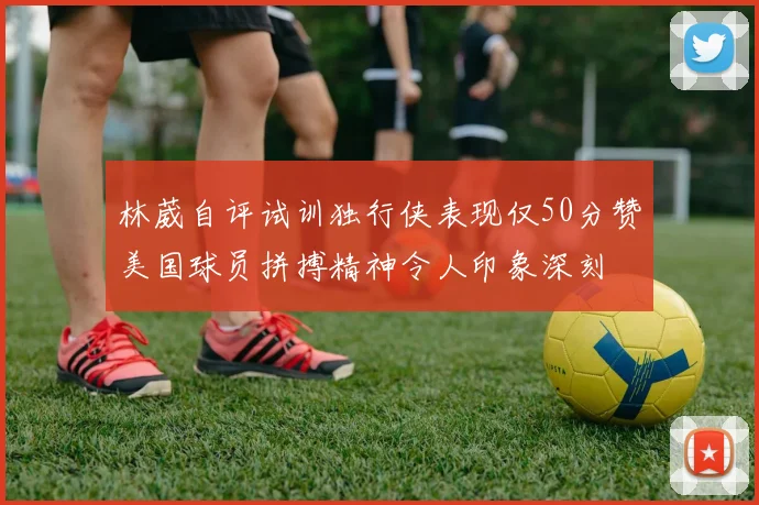 林葳自评试训独行侠表现仅50分赞美国球员拼搏精神令人印象深刻