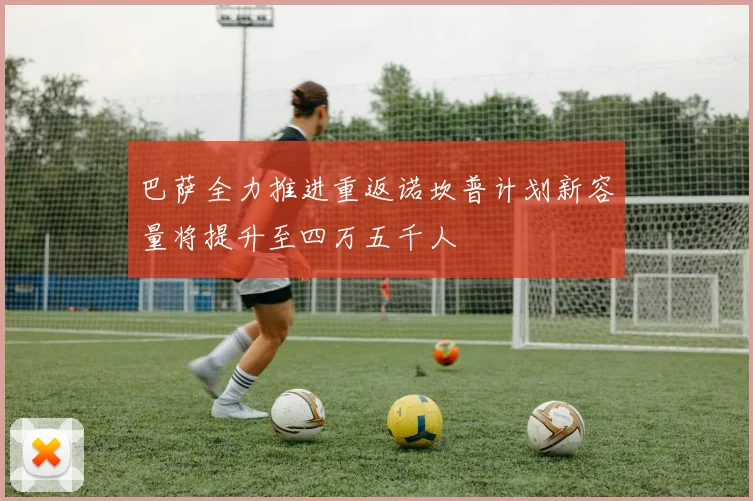 巴萨全力推进重返诺坎普计划新容量将提升至四万五千人