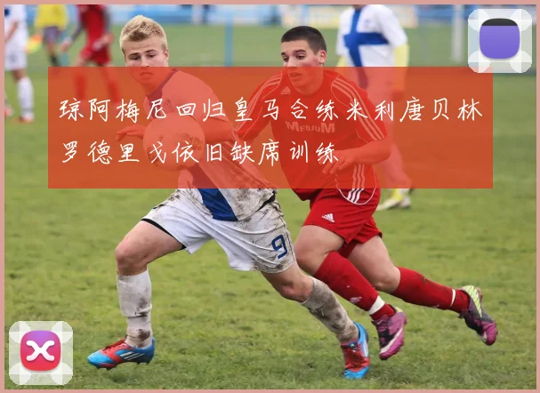 琼阿梅尼回归皇马合练米利唐贝林罗德里戈依旧缺席训练