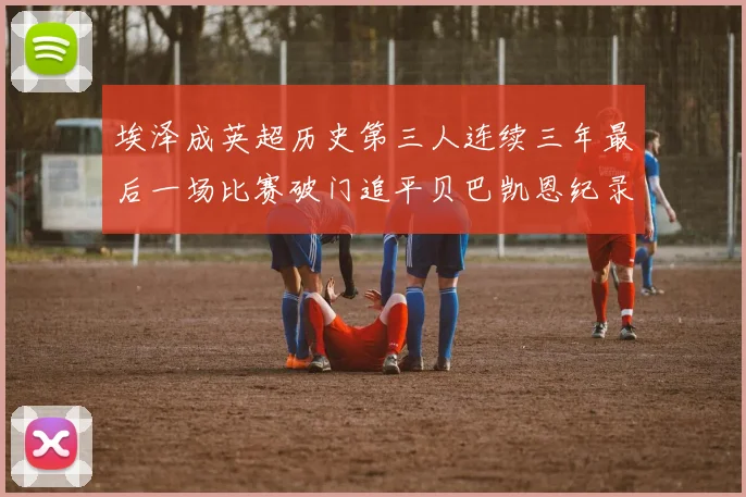 埃泽成英超历史第三人连续三年最后一场比赛破门追平贝巴凯恩纪录