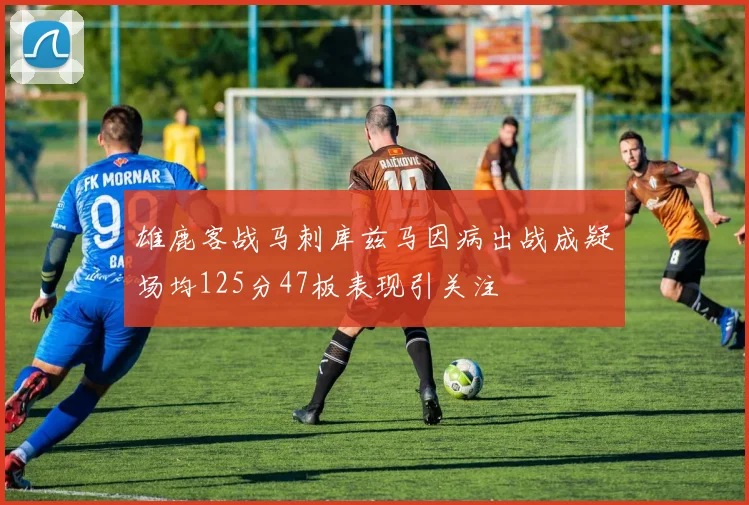 雄鹿客战马刺库兹马因病出战成疑场均125分47板表现引关注
