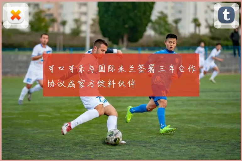 可口可乐与国际米兰签署三年合作协议成官方饮料伙伴