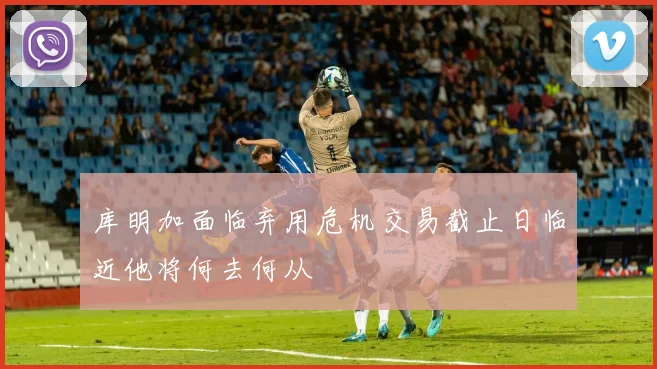 库明加面临弃用危机交易截止日临近他将何去何从