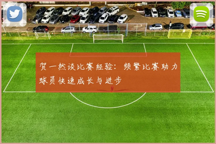 贺一然谈比赛经验：频繁比赛助力球员快速成长与进步