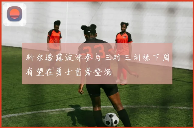 科尔透露波津参与三对三训练下周有望在勇士首秀登场