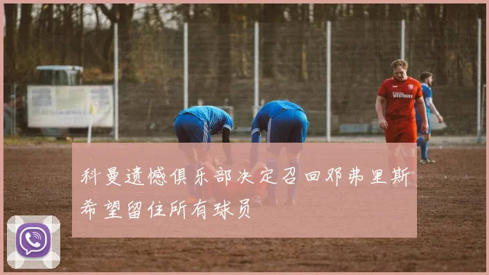 科曼遗憾俱乐部决定召回邓弗里斯希望留住所有球员