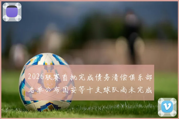 2026联赛首批完成债务清偿俱乐部名单公布国安等十支球队尚未完成清偿
