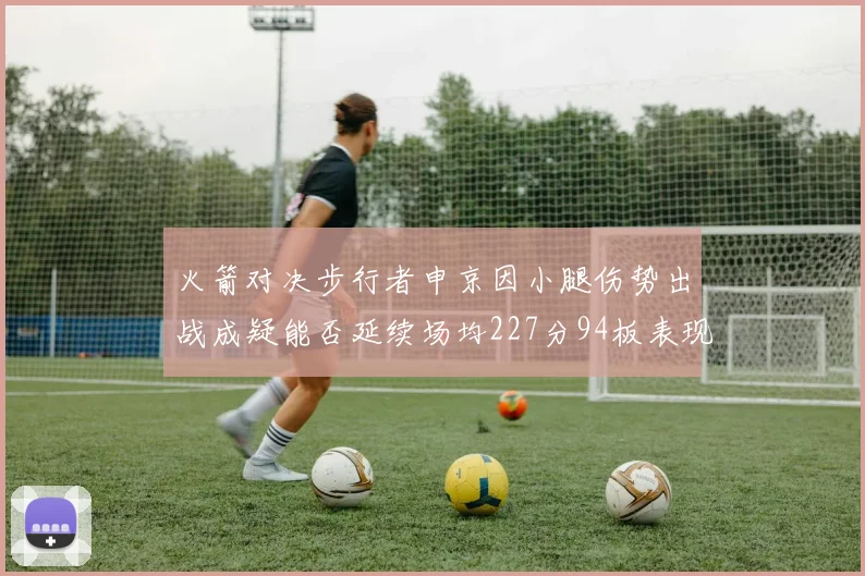 火箭对决步行者申京因小腿伤势出战成疑能否延续场均227分94板表现