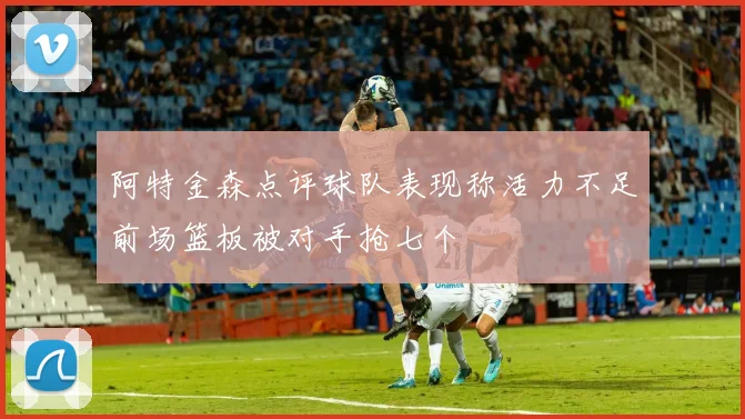 阿特金森点评球队表现称活力不足前场篮板被对手抢七个