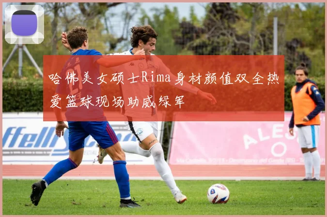 哈佛美女硕士Rima身材颜值双全热爱篮球现场助威绿军