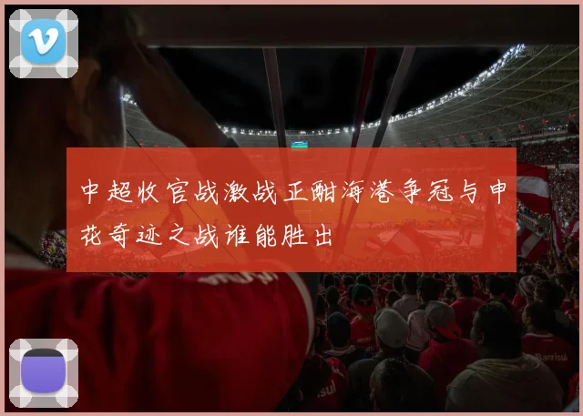 中超收官战激战正酣海港争冠与申花奇迹之战谁能胜出